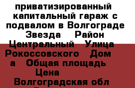 приватизированный, капитальный гараж с подвалом в Волгограде, “Звезда“ › Район ­ Центральный › Улица ­ Рокоссовского › Дом ­ 129а › Общая площадь ­ 34 › Цена ­ 330 000 - Волгоградская обл., Волгоград г. Недвижимость » Гаражи   . Волгоградская обл.,Волгоград г.